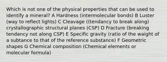 Which is not one of the physical properties that can be used to identify a mineral? A Hardness (intermolecular bonds) B Luster (way to reflect lights) C Cleavage ((tendancy to break along) crystallographic structural planes (CSP) D Fracture (breaking tendancy not along CSP) E Specific gravity (ratio of the waight of a subtance to that of the reference substance) F Geometric shapes G Chemical composition (Chemical elements or molecular formula)