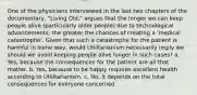 One of the physicians interviewed in the last two chapters of the documentary, "Living Old," argues that the longer we can keep people alive (particularly older people) due to technological advancements, the greater the chances of creating a 'medical catastrophe'. Given that such a catastrophe for the patient is harmful in some way, would Utilitarianism necessarily imply we should we avoid keeping people alive longer in such cases? a. Yes, because the consequences for the patient are all that matter. b. Yes, because to be happy requires excellent health according to Utilitarianism. c. No, it depends on the total consequences for everyone concerned