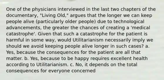 One of the physicians interviewed in the last two chapters of the documentary, "Living Old," argues that the longer we can keep people alive (particularly older people) due to technological advancements, the greater the chances of creating a 'medical catastrophe'. Given that such a catastrophe for the patient is harmful in some way, would Utilitarianism necessarily imply we should we avoid keeping people alive longer in such cases? a. Yes, because the consequences for the patient are all that matter. b. Yes, because to be happy requires excellent health according to Utilitarianism. c. No, it depends on the total consequences for everyone concerned