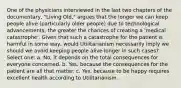 One of the physicians interviewed in the last two chapters of the documentary, "Living Old," argues that the longer we can keep people alive (particularly older people) due to technological advancements, the greater the chances of creating a 'medical catastrophe'. Given that such a catastrophe for the patient is harmful in some way, would Utilitarianism necessarily imply we should we avoid keeping people alive longer in such cases? Select one: a. No, it depends on the total consequences for everyone concerned. b. Yes, because the consequences for the patient are all that matter. c. Yes, because to be happy requires excellent health according to Utilitarianism.