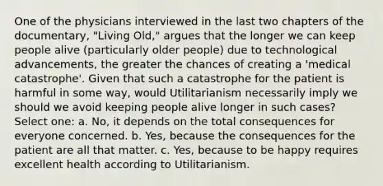 One of the physicians interviewed in the last two chapters of the documentary, "Living Old," argues that the longer we can keep people alive (particularly older people) due to technological advancements, the greater the chances of creating a 'medical catastrophe'. Given that such a catastrophe for the patient is harmful in some way, would Utilitarianism necessarily imply we should we avoid keeping people alive longer in such cases? Select one: a. No, it depends on the total consequences for everyone concerned. b. Yes, because the consequences for the patient are all that matter. c. Yes, because to be happy requires excellent health according to Utilitarianism.