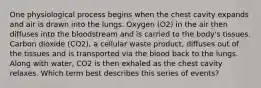 One physiological process begins when the chest cavity expands and air is drawn into the lungs. Oxygen (O2) in the air then diffuses into the bloodstream and is carried to the body's tissues. Carbon dioxide (CO2), a cellular waste product, diffuses out of the tissues and is transported via the blood back to the lungs. Along with water, CO2 is then exhaled as the chest cavity relaxes. Which term best describes this series of events?
