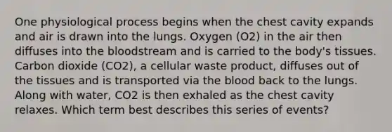 One physiological process begins when the chest cavity expands and air is drawn into the lungs. Oxygen (O2) in the air then diffuses into the bloodstream and is carried to the body's tissues. Carbon dioxide (CO2), a cellular waste product, diffuses out of the tissues and is transported via the blood back to the lungs. Along with water, CO2 is then exhaled as the chest cavity relaxes. Which term best describes this series of events?