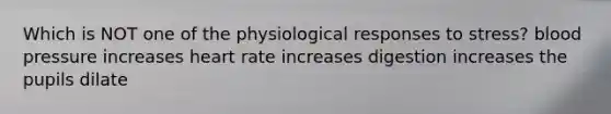 Which is NOT one of the physiological responses to stress? blood pressure increases heart rate increases digestion increases the pupils dilate