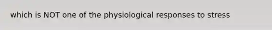 which is NOT one of the physiological responses to stress