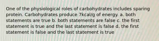 One of the physiological roles of carbohydrates includes sparing protein. Carbohydrates produce 7kcal/g of energy. a. both statements are true b. both statements are false c. the first statement is true and the last statement is false d. the first statement is false and the last statement is true