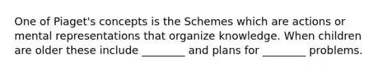 One of Piaget's concepts is the Schemes which are actions or mental representations that organize knowledge. When children are older these include ________ and plans for ________ problems.