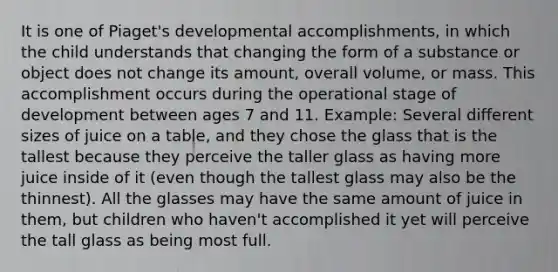 It is one of Piaget's developmental accomplishments, in which the child understands that changing the form of a substance or object does not change its amount, overall volume, or mass. This accomplishment occurs during the operational stage of development between ages 7 and 11. Example: Several different sizes of juice on a table, and they chose the glass that is the tallest because they perceive the taller glass as having more juice inside of it (even though the tallest glass may also be the thinnest). All the glasses may have the same amount of juice in them, but children who haven't accomplished it yet will perceive the tall glass as being most full.