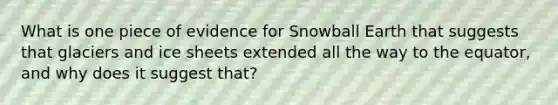 What is one piece of evidence for Snowball Earth that suggests that glaciers and ice sheets extended all the way to the equator, and why does it suggest that?