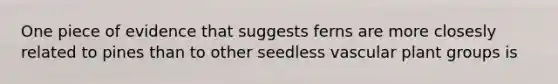 One piece of evidence that suggests ferns are more closesly related to pines than to other seedless vascular plant groups is