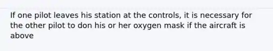 If one pilot leaves his station at the controls, it is necessary for the other pilot to don his or her oxygen mask if the aircraft is above