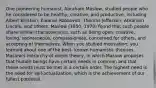 One pioneering humanist, Abraham Maslow, studied people who he considered to be healthy, creative, and productive, including Albert Einstein, Eleanor Roosevelt, Thomas Jefferson, Abraham Lincoln, and others. Maslow (1950, 1970) found that such people share similar characteristics, such as being open, creative, loving, spontaneous, compassionate, concerned for others, and accepting of themselves. When you studied motivation, you learned about one of the best- known humanistic theories, Maslow's hierarchy of needs theory, in which Maslow proposes that human beings have certain needs in common and that these needs must be met in a certain order. The highest need is the need for self-actualization, which is the achievement of our fullest potential.