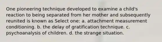 One pioneering technique developed to examine a child's reaction to being separated from her mother and subsequently reunited is known as Select one: a. attachment measurement conditioning. b. the delay of gratification technique. c. psychoanalysis of children. d. the strange situation.