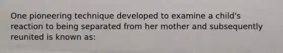 One pioneering technique developed to examine a child's reaction to being separated from her mother and subsequently reunited is known as: