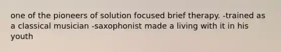 one of the pioneers of solution focused brief therapy. -trained as a classical musician -saxophonist made a living with it in his youth