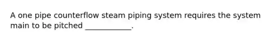 A one pipe counterflow steam piping system requires the system main to be pitched ____________.