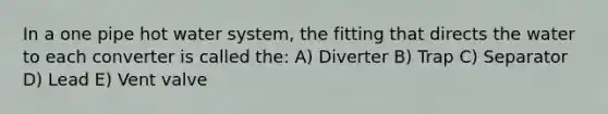 In a one pipe hot water system, the fitting that directs the water to each converter is called the: A) Diverter B) Trap C) Separator D) Lead E) Vent valve