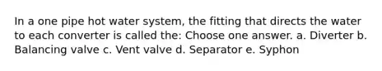 In a one pipe hot water system, the fitting that directs the water to each converter is called the: Choose one answer. a. Diverter b. Balancing valve c. Vent valve d. Separator e. Syphon