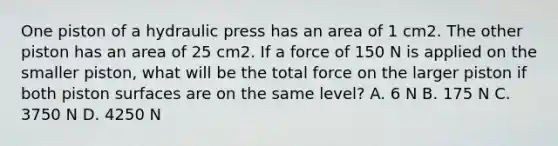 One piston of a hydraulic press has an area of 1 cm2. The other piston has an area of 25 cm2. If a force of 150 N is applied on the smaller piston, what will be the total force on the larger piston if both piston surfaces are on the same level? A. 6 N B. 175 N C. 3750 N D. 4250 N