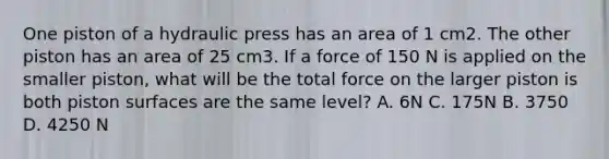 One piston of a hydraulic press has an area of 1 cm2. The other piston has an area of 25 cm3. If a force of 150 N is applied on the smaller piston, what will be the total force on the larger piston is both piston surfaces are the same level? A. 6N C. 175N B. 3750 D. 4250 N