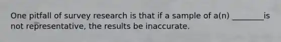 One pitfall of survey research is that if a sample of a(n) ________is not representative, the results be inaccurate.