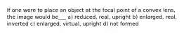 If one were to place an object at the focal point of a convex lens, the image would be___ a) reduced, real, upright b) enlarged, real, inverted c) enlarged, virtual, upright d) not formed