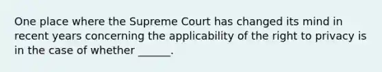 One place where the Supreme Court has changed its mind in recent years concerning the applicability of the right to privacy is in the case of whether ______.