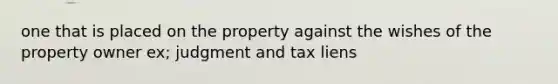 one that is placed on the property against the wishes of the property owner ex; judgment and tax liens