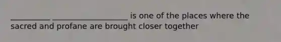 __________ ___________________ is one of the places where the sacred and profane are brought closer together