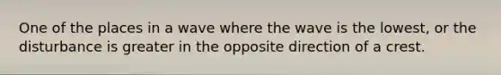 One of the places in a wave where the wave is the lowest, or the disturbance is greater in the opposite direction of a crest.