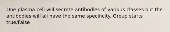 One plasma cell will secrete antibodies of various classes but the antibodies will all have the same specificity. Group starts true/False