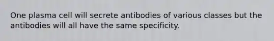 One plasma cell will secrete antibodies of various classes but the antibodies will all have the same specificity.