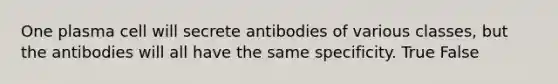 One plasma cell will secrete antibodies of various classes, but the antibodies will all have the same specificity. True False