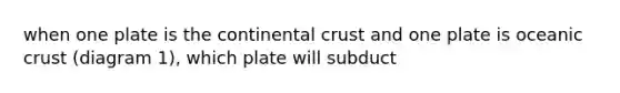 when one plate is the continental crust and one plate is oceanic crust (diagram 1), which plate will subduct