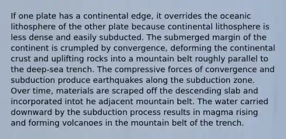 If one plate has a continental edge, it overrides the oceanic lithosphere of the other plate because continental lithosphere is less dense and easily subducted. The submerged margin of the continent is crumpled by convergence, deforming the continental crust and uplifting rocks into a mountain belt roughly parallel to the deep-sea trench. The compressive forces of convergence and subduction produce earthquakes along the subduction zone. Over time, materials are scraped off the descending slab and incorporated intot he adjacent mountain belt. The water carried downward by the subduction process results in magma rising and forming volcanoes in the mountain belt of the trench.