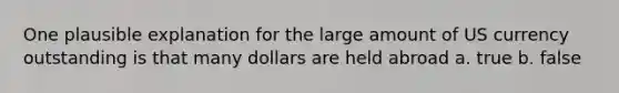 One plausible explanation for the large amount of US currency outstanding is that many dollars are held abroad a. true b. false