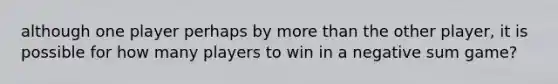 although one player perhaps by <a href='https://www.questionai.com/knowledge/keWHlEPx42-more-than' class='anchor-knowledge'>more than</a> the other player, it is possible for how many players to win in a negative sum game?