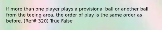 If more than one player plays a provisional ball or another ball from the teeing area, the order of play is the same order as before. (Ref# 320) True False