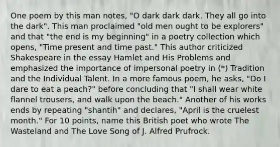 One poem by this man notes, "O dark dark dark. They all go into the dark". This man proclaimed "old men ought to be explorers" and that "the end is my beginning" in a poetry collection which opens, "Time present and time past." This author criticized Shakespeare in the essay Hamlet and His Problems and emphasized the importance of impersonal poetry in (*) Tradition and the Individual Talent. In a more famous poem, he asks, "Do I dare to eat a peach?" before concluding that "I shall wear white flannel trousers, and walk upon the beach." Another of his works ends by repeating "shantih" and declares, "April is the cruelest month." For 10 points, name this British poet who wrote The Wasteland and The Love Song of J. Alfred Prufrock.