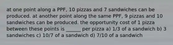 at one point along a PPF, 10 pizzas and 7 sandwiches can be produced. at another point along the same PPF, 9 pizzas and 10 sandwiches can be produced. the opportunity cost of 1 pizza between these points is ______ per pizza a) 1/3 of a sandwich b) 3 sandwiches c) 10/7 of a sandwich d) 7/10 of a sandwich