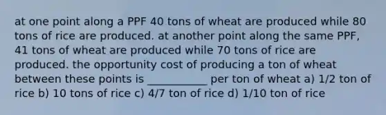 at one point along a PPF 40 tons of wheat are produced while 80 tons of rice are produced. at another point along the same PPF, 41 tons of wheat are produced while 70 tons of rice are produced. the opportunity cost of producing a ton of wheat between these points is ___________ per ton of wheat a) 1/2 ton of rice b) 10 tons of rice c) 4/7 ton of rice d) 1/10 ton of rice