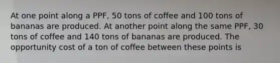 At one point along a PPF, 50 tons of coffee and 100 tons of bananas are produced. At another point along the same PPF, 30 tons of coffee and 140 tons of bananas are produced. The opportunity cost of a ton of coffee between these points is