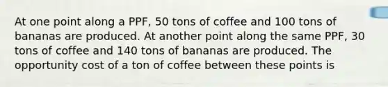 At one point along a PPF​, 50 tons of coffee and 100 tons of bananas are produced. At another point along the same PPF​, 30 tons of coffee and 140 tons of bananas are produced. The opportunity cost of a ton of coffee between these points is