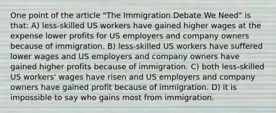 One point of the article "The Immigration Debate We Need" is that: A) less-skilled US workers have gained higher wages at the expense lower profits for US employers and company owners because of immigration. B) less-skilled US workers have suffered lower wages and US employers and company owners have gained higher profits because of immigration. C) both less-skilled US workers' wages have risen and US employers and company owners have gained profit because of immigration. D) it is impossible to say who gains most from immigration.