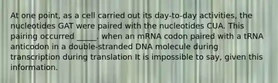 At one point, as a cell carried out its day-to-day activities, the nucleotides GAT were paired with the nucleotides CUA. This pairing occurred _____. when an mRNA codon paired with a tRNA anticodon in a double-stranded DNA molecule during transcription during translation It is impossible to say, given this information.