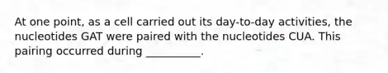 At one point, as a cell carried out its day-to-day activities, the nucleotides GAT were paired with the nucleotides CUA. This pairing occurred during __________.