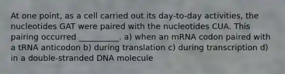 At one point, as a cell carried out its day-to-day activities, the nucleotides GAT were paired with the nucleotides CUA. This pairing occurred __________. a) when an mRNA codon paired with a tRNA anticodon b) during translation c) during transcription d) in a double-stranded DNA molecule