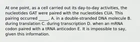 At one point, as a cell carried out its day-to-day activities, the nucleotides GAT were paired with the nucleotides CUA. This pairing occurred _____. A. in a double-stranded DNA molecule B. during translation C. during transcription D. when an mRNA codon paired with a tRNA anticodon E. It is impossible to say, given this information.