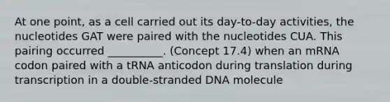 At one point, as a cell carried out its day-to-day activities, the nucleotides GAT were paired with the nucleotides CUA. This pairing occurred __________. (Concept 17.4) when an mRNA codon paired with a tRNA anticodon during translation during transcription in a double-stranded DNA molecule