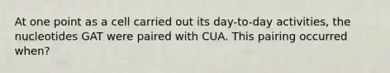 At one point as a cell carried out its day-to-day activities, the nucleotides GAT were paired with CUA. This pairing occurred when?